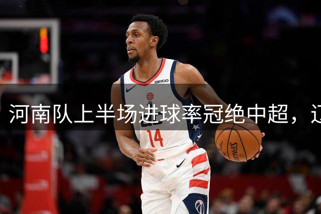 河南队上半场进球率冠绝中超，辽宁半场丢球最多
